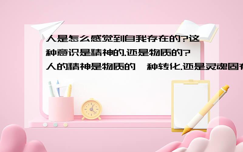 人是怎么感觉到自我存在的?这种意识是精神的.还是物质的?人的精神是物质的一种转化.还是灵魂固有本有的?