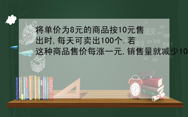 将单价为8元的商品按10元售出时,每天可卖出100个.若这种商品售价每涨一元,销售量就减少10个,则为了获得最大利润,此商品的售价应定为每个多少元?请详细说明,将每步在求什么说明