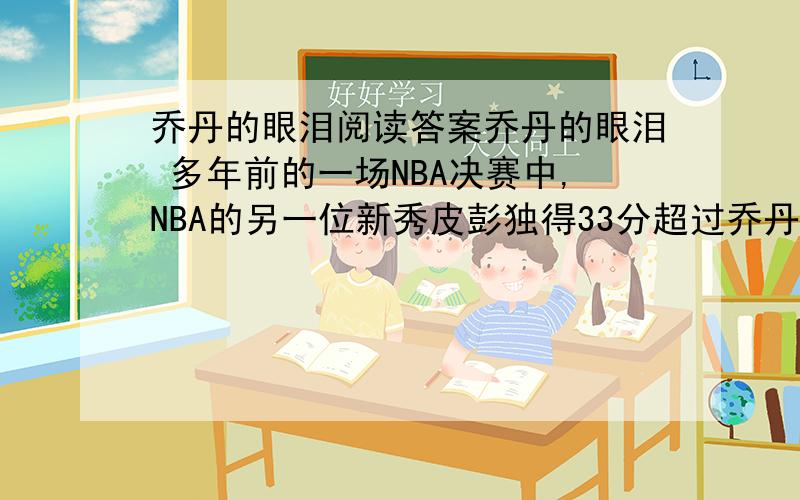 乔丹的眼泪阅读答案乔丹的眼泪 多年前的一场NBA决赛中,NBA的另一位新秀皮彭独得33分超过乔丹3分,而成为公牛队比赛得分首次超过乔丹的球员.比赛结束后,乔丹与皮彭紧紧拥抱着,两人泪光闪