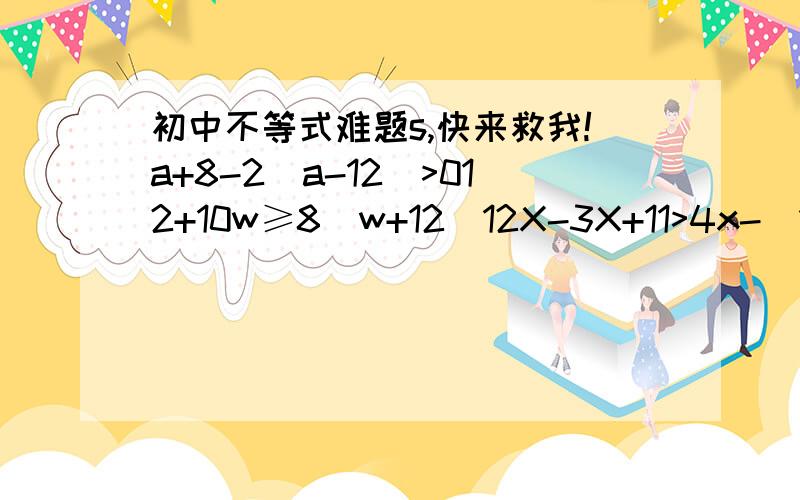 初中不等式难题s,快来救我!a+8-2（a-12）>012+10w≥8（w+12）12X-3X+11>4x-（17-9x）11d-9≤15d+3-5x-7