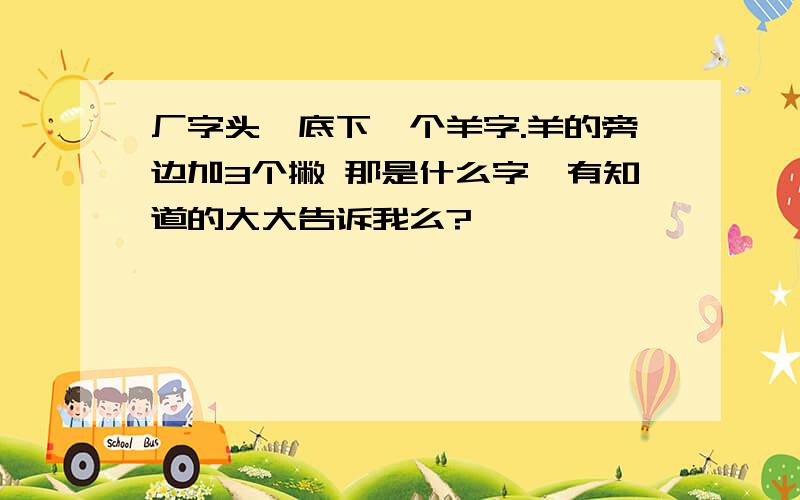 厂字头,底下一个羊字.羊的旁边加3个撇 那是什么字,有知道的大大告诉我么?