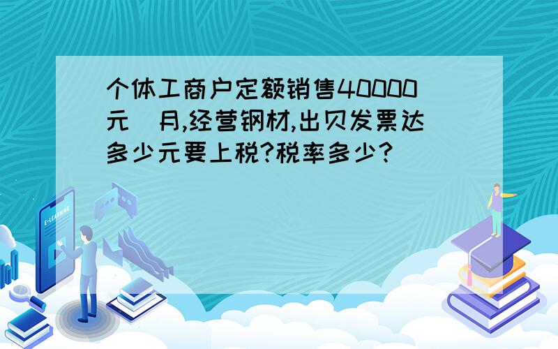 个体工商户定额销售40000元／月,经营钢材,出贝发票达多少元要上税?税率多少?