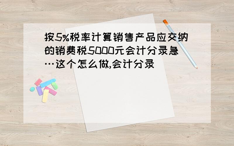 按5%税率计算销售产品应交纳的销费税5000元会计分录急…这个怎么做,会计分录