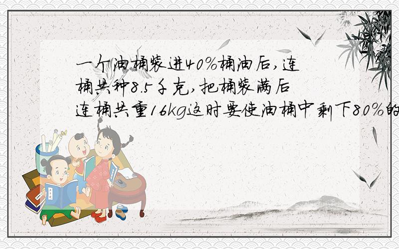 一个油桶装进40%桶油后,连桶共种8.5千克,把桶装满后连桶共重16kg这时要使油桶中剩下80%的油需要倒出（）千克油