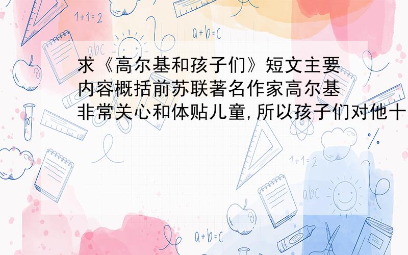 求《高尔基和孩子们》短文主要内容概括前苏联著名作家高尔基非常关心和体贴儿童,所以孩子们对他十分爱戴和（依赖 信赖）.有一回,在一个偏僻的城镇上读书的一名小学生,不小心把学校