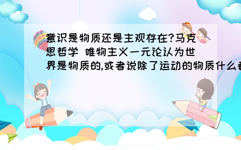 意识是物质还是主观存在?马克思哲学 唯物主义一元论认为世界是物质的,或者说除了运动的物质什么都没有,这样看来意识就是物质啊.意识是主观存在吗?这样主观存在也成了客观存在的物质