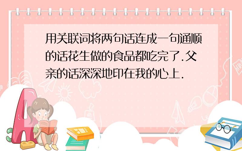 用关联词将两句话连成一句通顺的话花生做的食品都吃完了.父亲的话深深地印在我的心上.