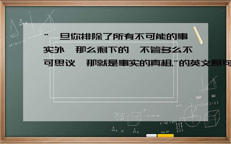 “一旦你排除了所有不可能的事实外,那么剩下的,不管多么不可思议,那就是事实的真相.”的英文原句不要软件翻译的,自己翻译的,我要英文原文.