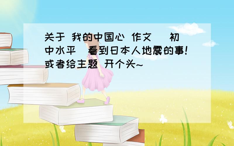 关于 我的中国心 作文 （初中水平）看到日本人地震的事！或者给主题 开个头~