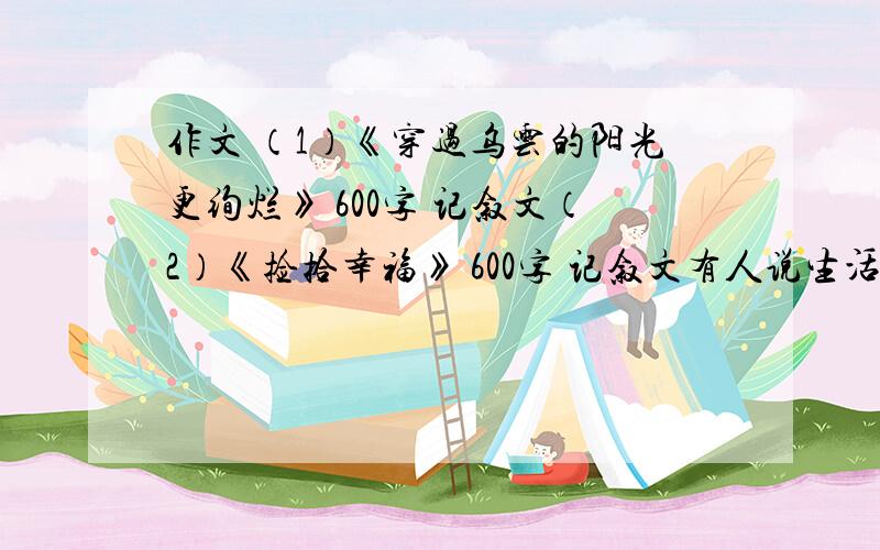 作文 （1）《穿过乌云的阳光更绚烂》 600字 记叙文（2）《捡拾幸福》 600字 记叙文有人说生活太平凡,幸福很遥远.其实,点点滴滴的幸福在你的生活中俯拾皆是.只要用发现的眼光看待世界,用