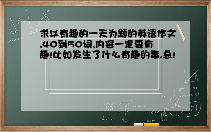 求以有趣的一天为题的英语作文,40到50词,内容一定要有趣!比如发生了什么有趣的事.急!