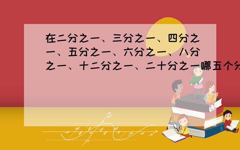 在二分之一、三分之一、四分之一、五分之一、六分之一、八分之一、十二分之一、二十分之一哪五个分数的和等于一