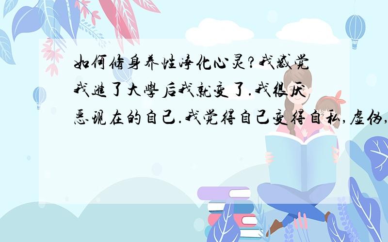 如何修身养性净化心灵?我感觉我进了大学后我就变了.我很厌恶现在的自己.我觉得自己变得自私,虚伪,虚荣,没有以前那么宽容了,小心眼.我讨厌这样的自己.虽然我知道社会是复杂的,大学外面