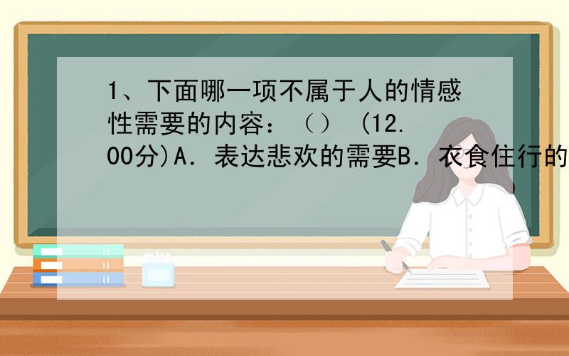 1、下面哪一项不属于人的情感性需要的内容：（） (12.00分)A．表达悲欢的需要B．衣食住行的需要C．倾诉的需要D．爱与被爱的需要2、在印度教社会里,下面哪一项在调节人们的欲望和社会秩