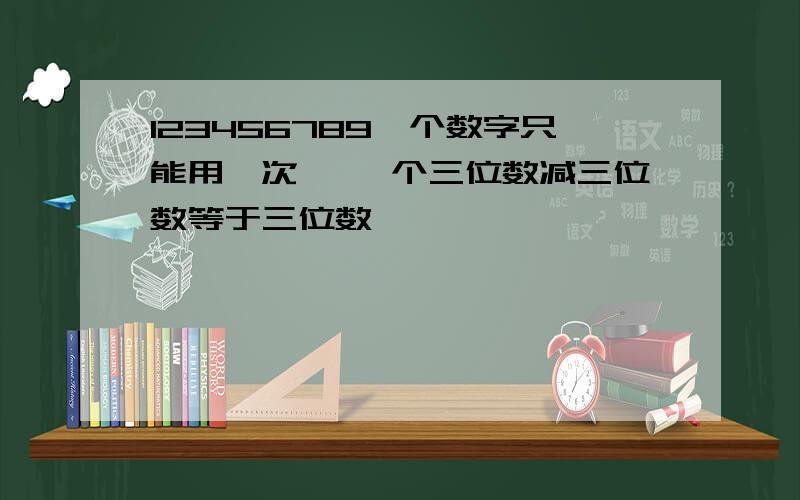 123456789一个数字只能用一次 ,一个三位数减三位数等于三位数,