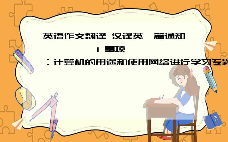 英语作文翻译 汉译英一篇通知          1 事项：计算机的用途和使用网络进行学习专题讲座  2 主讲：北京大学计算机系张玲教授  3 时间：6月14日（星期五）上午9点  4 地点：教学楼五楼会议