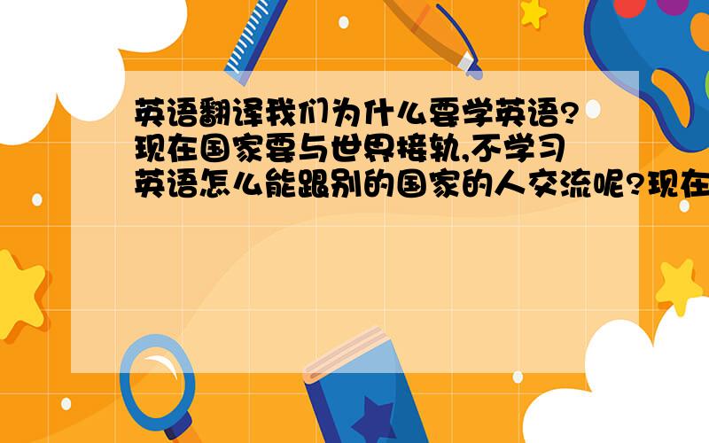 英语翻译我们为什么要学英语?现在国家要与世界接轨,不学习英语怎么能跟别的国家的人交流呢?现在世界上强盛的国家,如美国.它就是英语,而且英语现在也是世界的主流语言,当然得学习.有