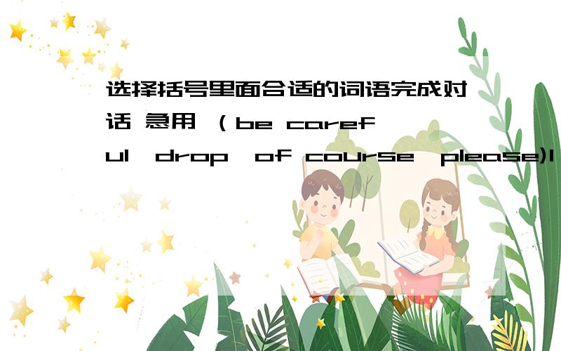 选择括号里面合适的词语完成对话 急用 （be careful,drop,of course,please)1 Would you ()open the window?yes,()2 May i have a look at your gift?yes,but().Don't()it