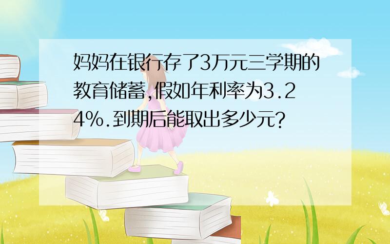 妈妈在银行存了3万元三学期的教育储蓄,假如年利率为3.24%.到期后能取出多少元?