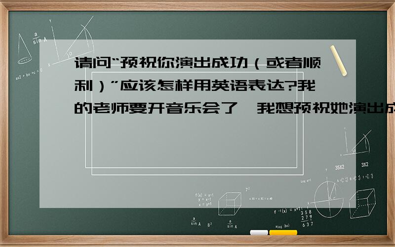 请问“预祝你演出成功（或者顺利）”应该怎样用英语表达?我的老师要开音乐会了,我想预祝她演出成功,应该怎样说好呢?