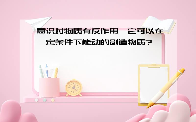 意识对物质有反作用,它可以在一定条件下能动的创造物质?