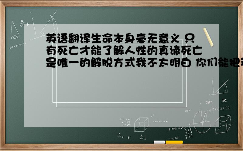 英语翻译生命本身毫无意义 只有死亡才能了解人性的真谛死亡是唯一的解脱方式我不太明白 你们能把英文后面加上中文么 只是想吧英文弄出来 自己转换成摩斯密码 做成纹身````