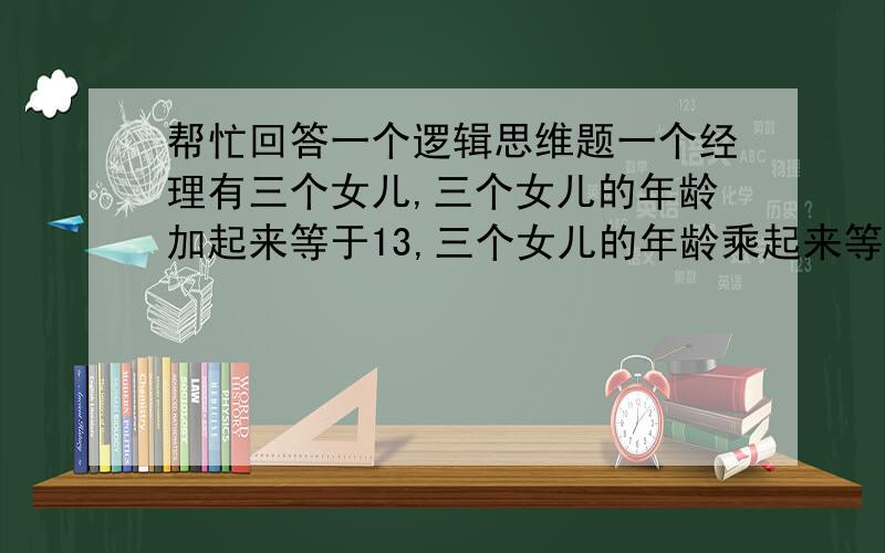 帮忙回答一个逻辑思维题一个经理有三个女儿,三个女儿的年龄加起来等于13,三个女儿的年龄乘起来等于经理自己的年龄,有一个下属已知道经理的年龄,但仍不能确定经理三个女儿的年龄,这时