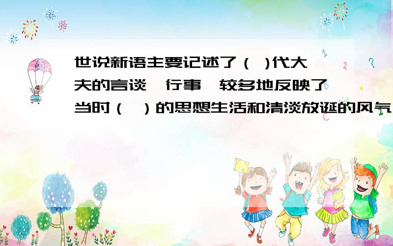 世说新语主要记述了（ )代大夫的言谈、行事,较多地反映了当时（ ）的思想生活和清淡放诞的风气,被鲁迅称为（ ）.