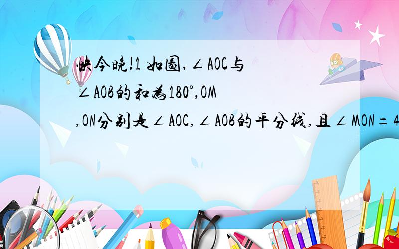 快今晚!1 如图,∠AOC与∠AOB的和为180°,OM,ON分别是∠AOC,∠AOB的平分线,且∠MON=40°,试求：∠AOC和∠AOB的度数.（图：从左至右的直线为C,M,B,N,A）2 如图A,B,C是一条公路上的三个村庄,A,B间的路程为10