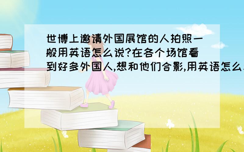 世博上邀请外国展馆的人拍照一般用英语怎么说?在各个场馆看到好多外国人,想和他们合影,用英语怎么和别人交流呢?最好还有赞美的一些话.