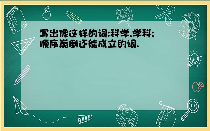 写出像这样的词:科学,学科;顺序巅倒还能成立的词.