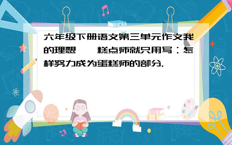 六年级下册语文第三单元作文我的理想——糕点师就只用写：怎样努力成为蛋糕师的部分.