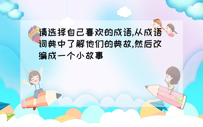 请选择自己喜欢的成语,从成语词典中了解他们的典故,然后改编成一个小故事