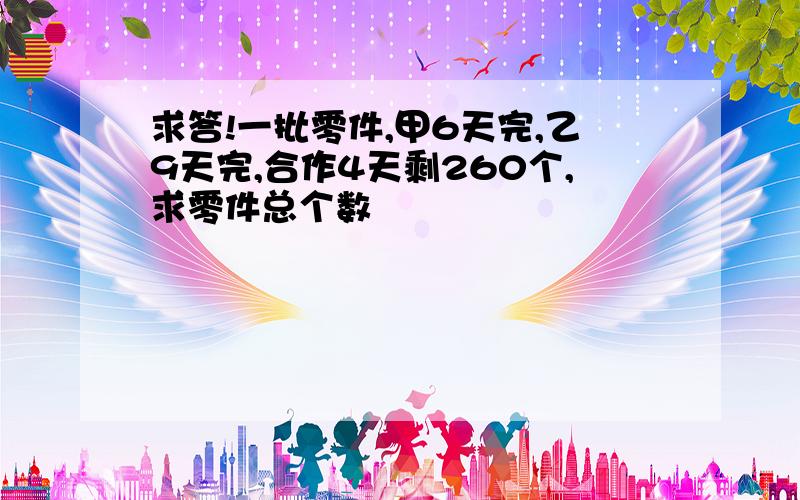 求答!一批零件,甲6天完,乙9天完,合作4天剩260个,求零件总个数