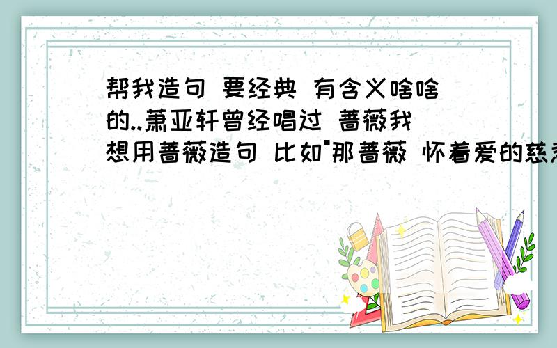 帮我造句 要经典 有含义啥啥的..萧亚轩曾经唱过 蔷薇我想用蔷薇造句 比如