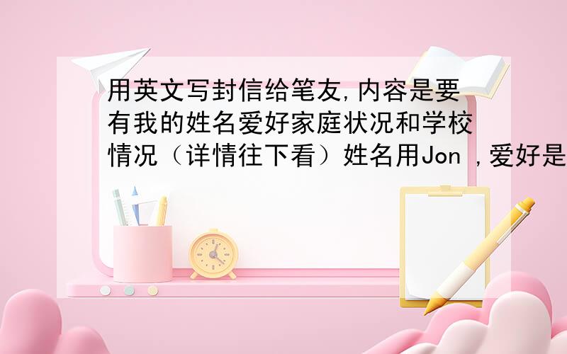 用英文写封信给笔友,内容是要有我的姓名爱好家庭状况和学校情况（详情往下看）姓名用Jon ,爱好是听歌看书玩游戏,家庭状况是家里有4个人,爸爸妈妈哥哥和我,学校情况随便吧,最后一句用