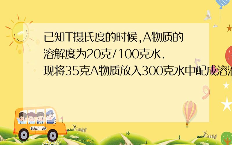 已知T摄氏度的时候,A物质的溶解度为20克/100克水.现将35克A物质放入300克水中配成溶液,回答:若要将上述溶液变成T摄氏度的饱和溶液,则应蒸发多少克水?