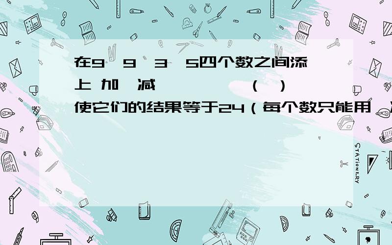 在9、9、3、5四个数之间添上 加、减、×、÷、（ ）,使它们的结果等于24（每个数只能用一次）.