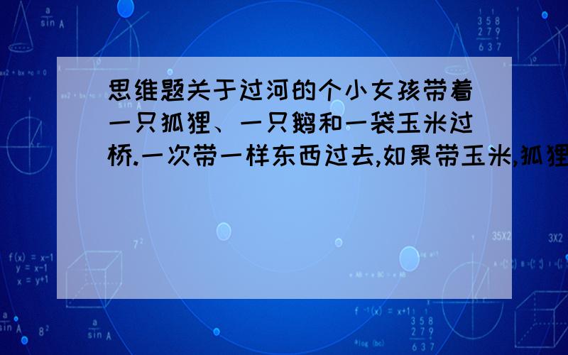 思维题关于过河的个小女孩带着一只狐狸、一只鹅和一袋玉米过桥.一次带一样东西过去,如果带玉米,狐狸就会吃掉鹅.如果带狐狸,鹅就会吃掉玉米.要怎么才能安全送过对面?  类似于这样的题