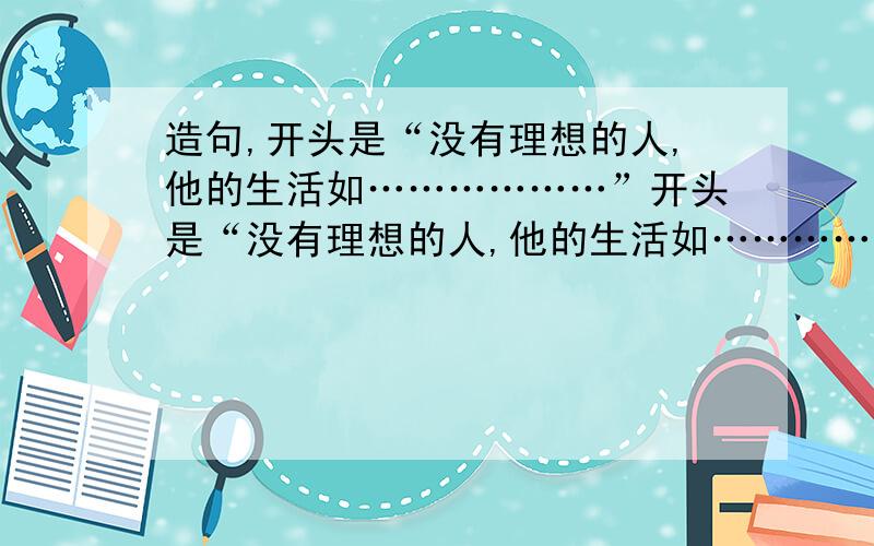 造句,开头是“没有理想的人,他的生活如………………”开头是“没有理想的人,他的生活如………………”例如：没有理想的人,他的生活如荒凉的戈壁,冷冷清清,没有活力.