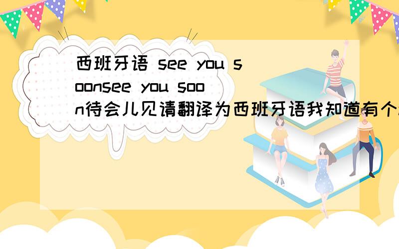 西班牙语 see you soonsee you soon待会儿见请翻译为西班牙语我知道有个adiós但是这是再见,我要的是等会儿见哦