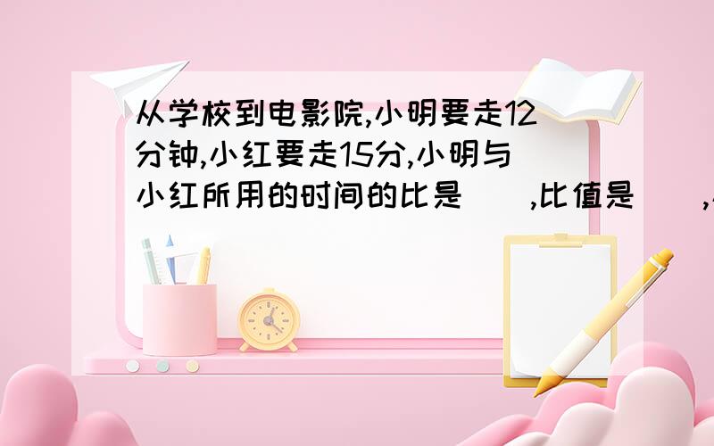 从学校到电影院,小明要走12分钟,小红要走15分,小明与小红所用的时间的比是（）,比值是（）,小明和小红速度的比是（）,比值是（）.