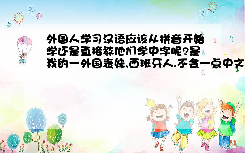 外国人学习汉语应该从拼音开始学还是直接教他们学中字呢?是我的一外国表妹,西班牙人.不会一点中文,今年要来中国,想自己教她中文,不知道从哪开始教.