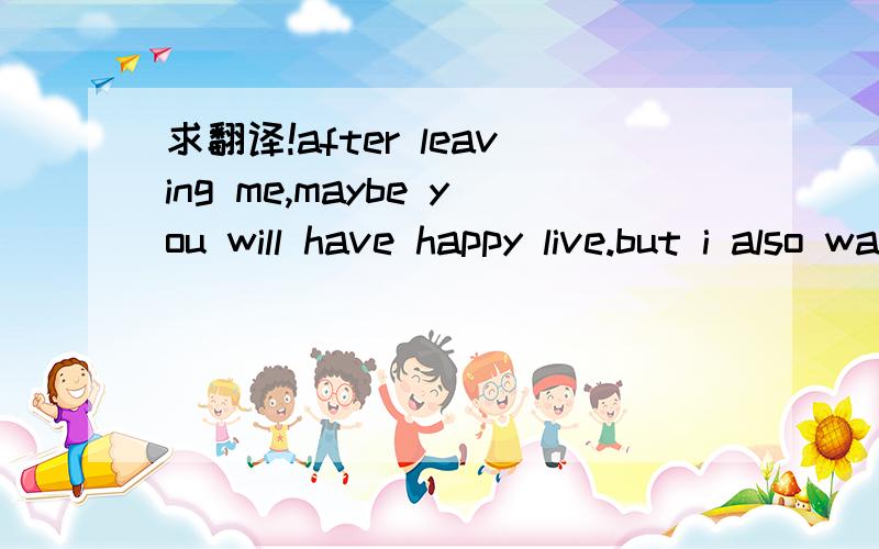 求翻译!after leaving me,maybe you will have happy live.but i also want to be happy.