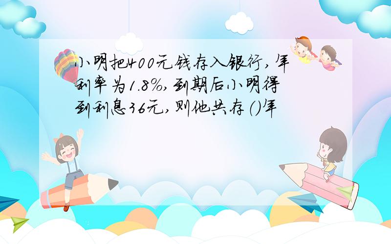 小明把400元钱存入银行,年利率为1.8%,到期后小明得到利息36元,则他共存（）年