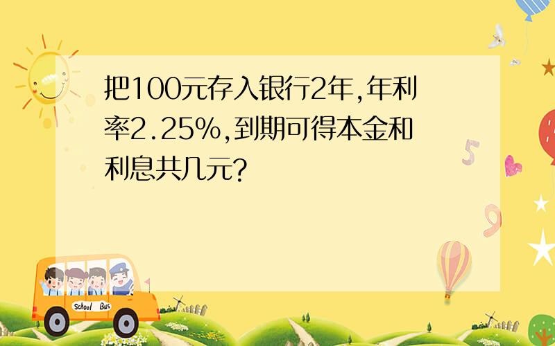 把100元存入银行2年,年利率2.25%,到期可得本金和利息共几元?