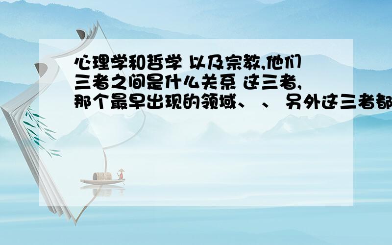 心理学和哲学 以及宗教,他们三者之间是什么关系 这三者,那个最早出现的领域、 、 另外这三者都分哪几个大的方面,