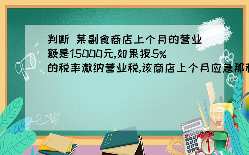 判断 某副食商店上个月的营业额是15000元,如果按5%的税率激纳营业税,该商店上个月应急那税款750元 （ ）