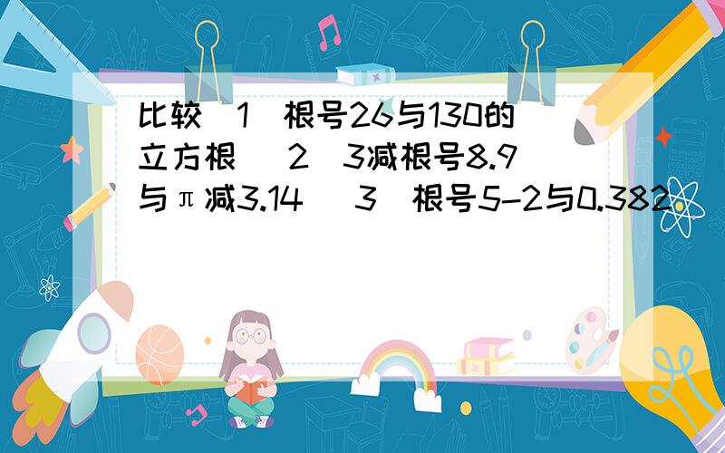 比较（1）根号26与130的立方根 （2）3减根号8.9与π减3.14 （3）根号5-2与0.382