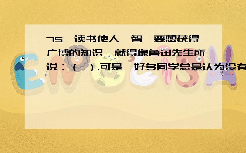 75、读书使人睿智,要想获得广博的知识,就得像鲁迅先生所说：（ ）.可是,好多同学总是认为没有时间读书要鲁迅先生说的